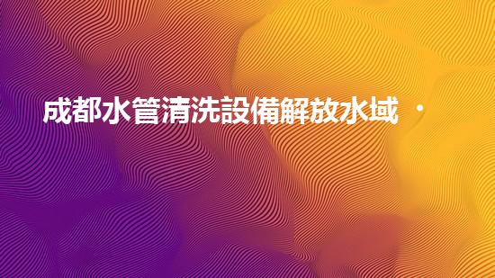 成都水管清洗設備解放水域，提升城市清潔度的革新方案是什么？